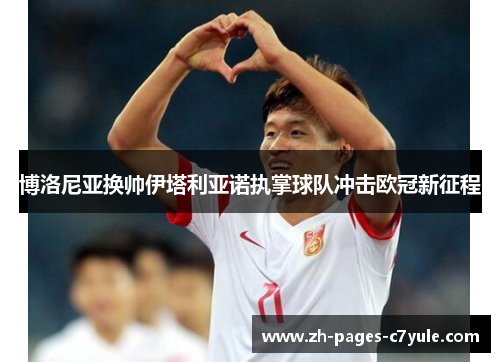 博洛尼亚换帅伊塔利亚诺执掌球队冲击欧冠新征程 博洛尼亚换帅伊塔利亚诺执掌球队冲击欧冠新征程