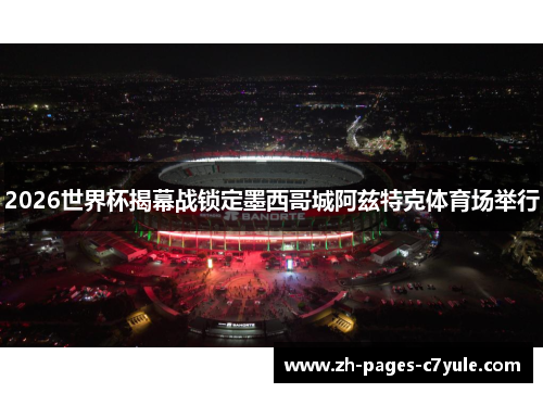 2026世界杯揭幕战锁定墨西哥城阿兹特克体育场举行